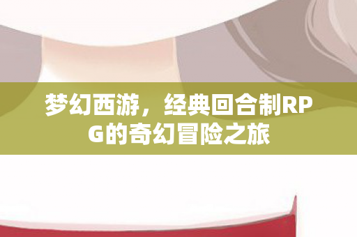 梦幻西游，经典回合制RPG的奇幻冒险之旅