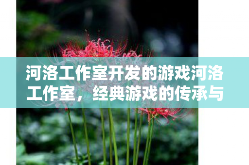 河洛工作室开发的游戏河洛工作室,经典游戏的传承与创新,河洛工作室,经典游戏的传承与创新 河洛工作室开发的游戏河洛工作室,经典游戏的传承与创新,河洛工作室,经典游戏的传承与创新