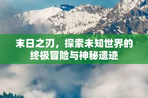末日之刃，探索未知世界的终极冒险与神秘遗迹