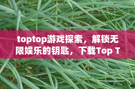 toptop游戏探索,解锁无限娱乐的钥匙,下载Top Top游戏! toptop游戏探索,解锁无限娱乐的钥匙,下载Top Top游戏!