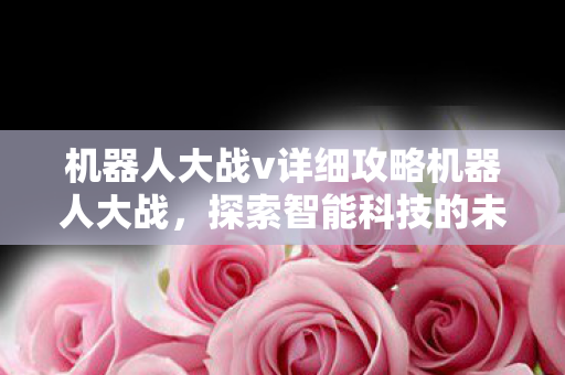 机器人大战v详细攻略机器人大战,探索智能科技的未来战场,机器人大战V,探索智能科技未来战场的详细攻略 机器人大战v详细攻略机器人大战,探索智能科技的未来战场,机器人大战V,探索智能科技未来战场的详细攻略