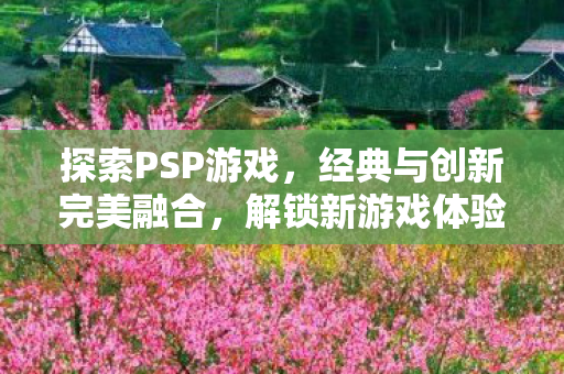 探索PSP游戏，经典与创新完美融合，解锁新游戏体验！