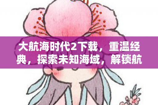 大航海时代2下载，重温经典，探索未知海域，解锁航海新篇章！
