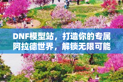 DNF模型站,打造你的专属阿拉德世界,解锁无限可能! DNF模型站,打造你的专属阿拉德世界,解锁无限可能!