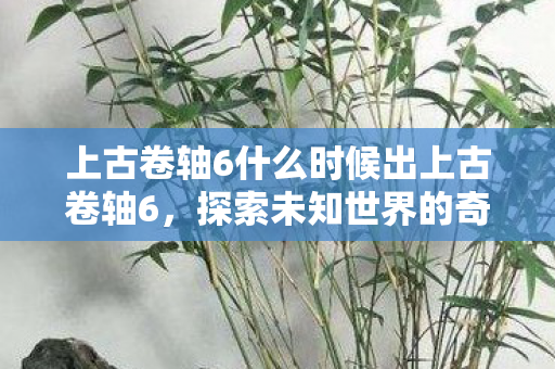 上古卷轴6什么时候出上古卷轴6，探索未知世界的奇幻之旅，上古卷轴6探索未知世界的奇幻之旅，何时发布？