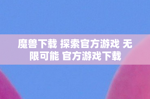 魔兽下载 探索官方游戏 无限可能 官方游戏下载