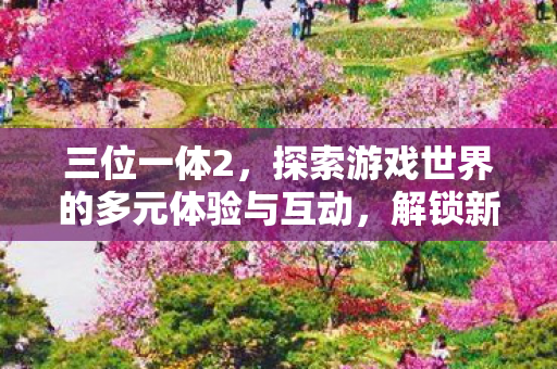 三位一体2，探索游戏世界的多元体验与互动，解锁新互动玩法！
