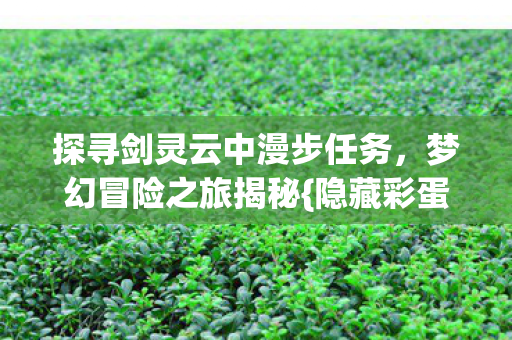探寻剑灵云中漫步任务,梦幻冒险之旅揭秘{隐藏彩蛋} 探寻剑灵云中漫步任务,梦幻冒险之旅揭秘{隐藏彩蛋}