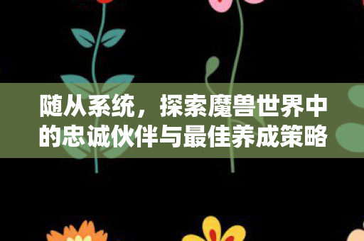 随从系统，探索魔兽世界中的忠诚伙伴与最佳养成策略