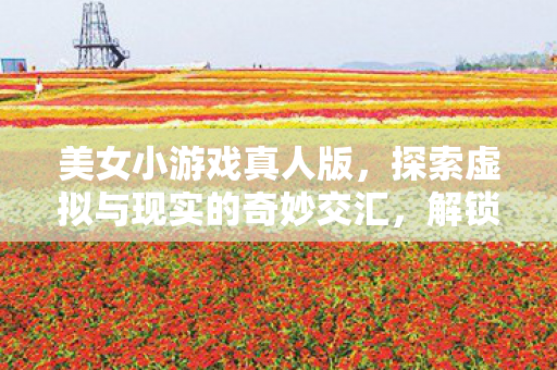 美女小游戏真人版,探索虚拟与现实的奇妙交汇,解锁娱乐新境界! 美女小游戏真人版,探索虚拟与现实的奇妙交汇,解锁娱乐新境界!