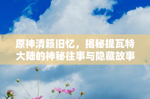 原神清籁旧忆,揭秘提瓦特大陆的神秘往事与隐藏故事 原神清籁旧忆,揭秘提瓦特大陆的神秘往事与隐藏故事