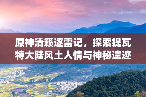 原神清籁逐雷记，探索提瓦特大陆风土人情与神秘遗迹{遗迹探索}