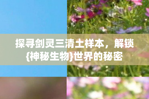 探寻剑灵三清土样本,解锁{神秘生物}世界的秘密 探寻剑灵三清土样本,解锁{神秘生物}世界的秘密