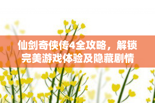 仙剑奇侠传4全攻略，解锁完美游戏体验及隐藏剧情