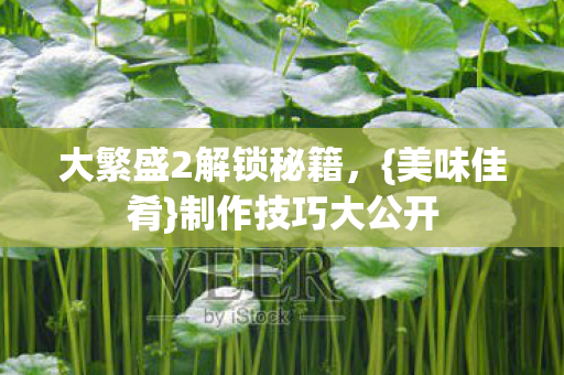 大繁盛2解锁秘籍,{美味佳肴}制作技巧大公开 大繁盛2解锁秘籍,{美味佳肴}制作技巧大公开