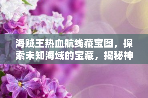 海贼王热血航线藏宝图,探索未知海域的宝藏,揭秘神秘宝藏位置 海贼王热血航线藏宝图,探索未知海域的宝藏,揭秘神秘宝藏位置