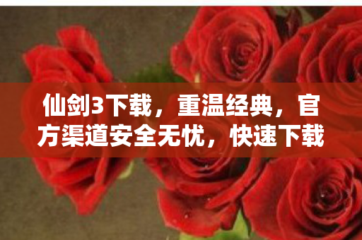 仙剑3下载，重温经典，官方渠道安全无忧，快速下载体验！