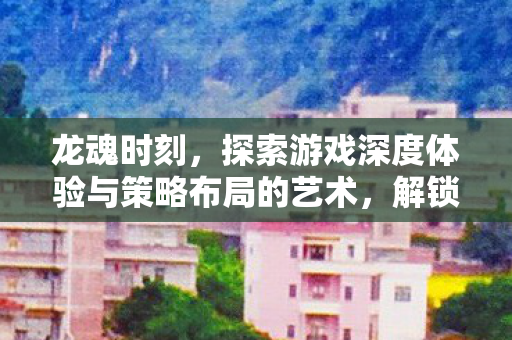 龙魂时刻,探索游戏深度体验与策略布局的艺术,解锁新挑战! 龙魂时刻,探索游戏深度体验与策略布局的艺术,解锁新挑战!