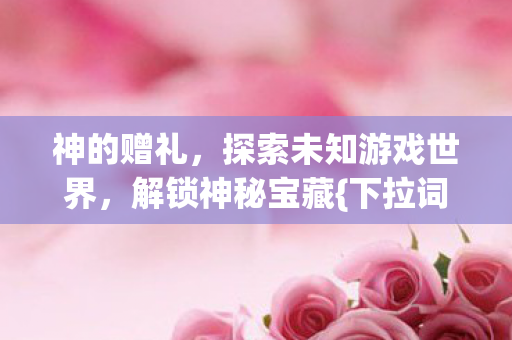 神的赠礼,探索未知游戏世界,解锁神秘宝藏{下拉词}! 神的赠礼,探索未知游戏世界,解锁神秘宝藏{下拉词}!
