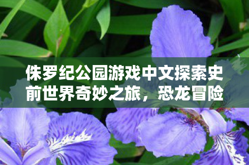 侏罗纪公园游戏中文探索史前世界奇妙之旅,恐龙冒险 侏罗纪公园游戏中文探索史前世界奇妙之旅,恐龙冒险