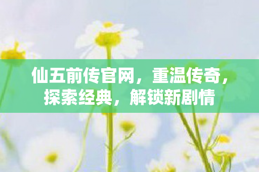 仙五前传官网，重温传奇，探索经典，解锁新剧情