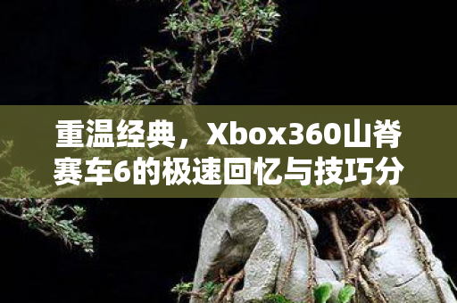 重温经典，Xbox360山脊赛车6的极速回忆与技巧分享