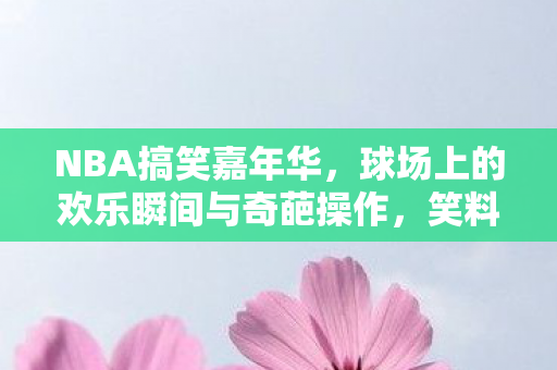 NBA搞笑嘉年华，球场上的欢乐瞬间与奇葩操作，笑料百出！