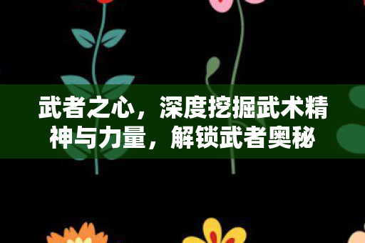 武者之心，深度挖掘武术精神与力量，解锁武者奥秘