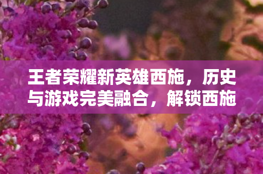 王者荣耀新英雄西施,历史与游戏完美融合,解锁西施技能新玩法! 王者荣耀新英雄西施,历史与游戏完美融合,解锁西施技能新玩法!