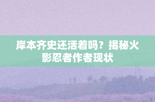 岸本齐史还活着吗？揭秘火影忍者作者现状
