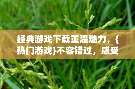 经典游戏下载重温魅力，{热门游戏}不容错过，感受游戏世界的无限可能