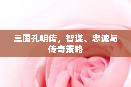 三国孔明传,智谋、忠诚与传奇策略 三国孔明传,智谋、忠诚与传奇策略