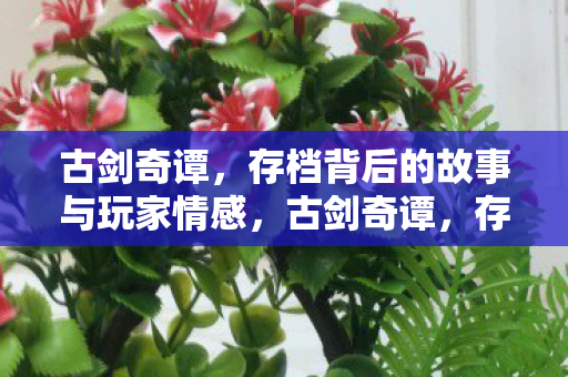 古剑奇谭，存档背后的故事与玩家情感，古剑奇谭，存档背后的故事与玩家情感共鸣