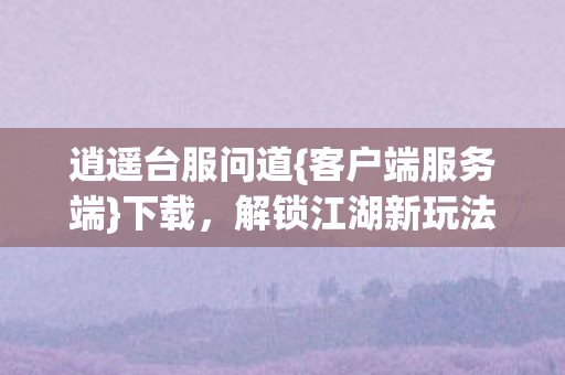 逍遥台服问道{客户端服务端}下载，解锁江湖新玩法！
