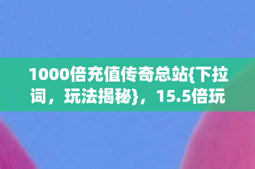 1000倍充值传奇总站{下拉词,玩法揭秘},15.5倍玩转钞能力兄弟情! 1000倍充值传奇总站{下拉词,玩法揭秘},15.5倍玩转钞能力兄弟情!