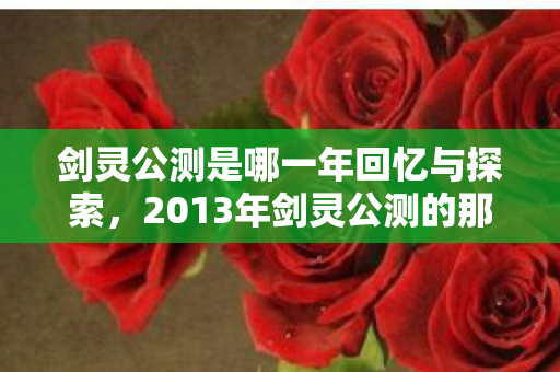 剑灵公测是哪一年回忆与探索，2013年剑灵公测的那些日子，2013年剑灵公测，回忆与探索的日子