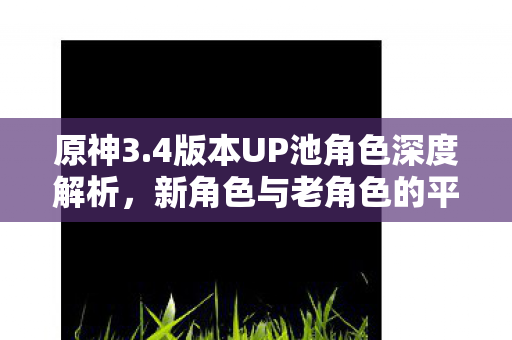 原神3.4版本UP池角色深度解析，新角色与老角色的平衡之美，原神3.4版本UP池角色深度解析，新角色与老角色的平衡之美