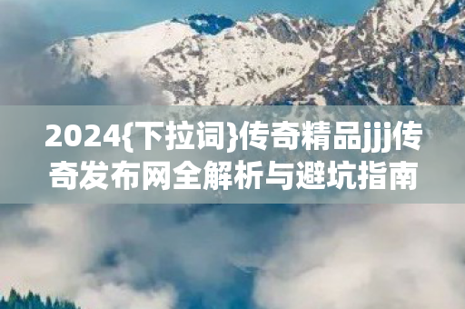 2024{下拉词}传奇精品jjj传奇发布网全解析与避坑指南 2024{下拉词}传奇精品jjj传奇发布网全解析与避坑指南