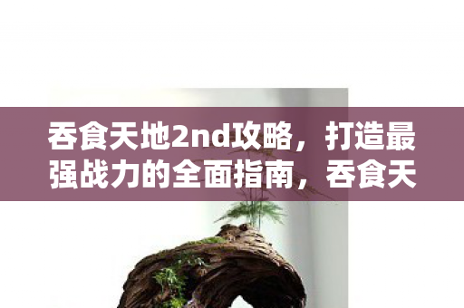 吞食天地2nd攻略，打造最强战力的全面指南，吞食天地2nd，打造最强战力全面攻略