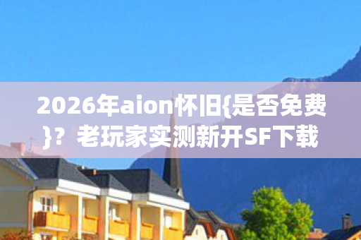 2026年aion怀旧{是否免费}？老玩家实测新开SF下载站