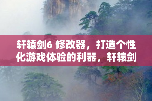 轩辕剑6 修改器，打造个性化游戏体验的利器，轩辕剑6修改器，打造个性化游戏体验的必备工具