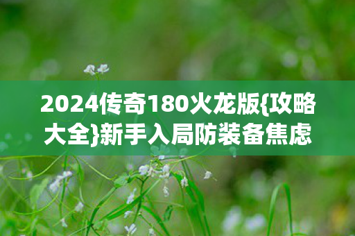 2024传奇180火龙版{攻略大全}新手入局防装备焦虑