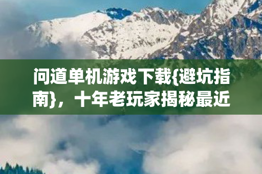 问道单机游戏下载{避坑指南},十年老玩家揭秘最近踩的坑 问道单机游戏下载{避坑指南},十年老玩家揭秘最近踩的坑
