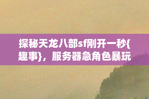 探秘天龙八部sf刚开一秒{趣事},服务器急角色暴玩法惊 探秘天龙八部sf刚开一秒{趣事},服务器急角色暴玩法惊