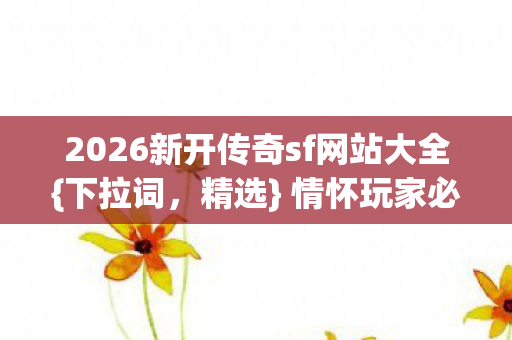 2026新开传奇sf网站大全{下拉词，精选} 情怀玩家必看防踩雷