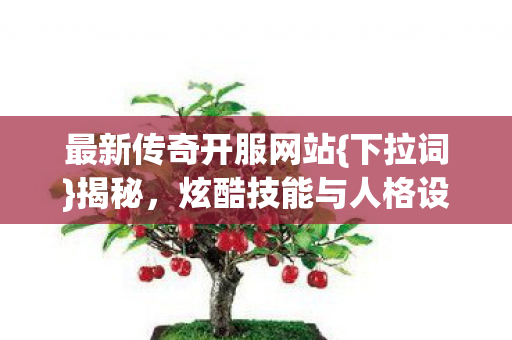 最新传奇开服网站{下拉词}揭秘，炫酷技能与人格设定选法