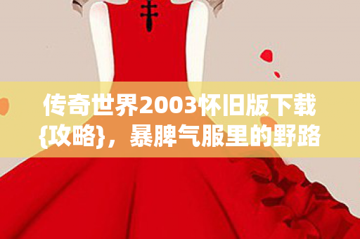 传奇世界2003怀旧版下载{攻略},暴脾气服里的野路子 传奇世界2003怀旧版下载{攻略},暴脾气服里的野路子