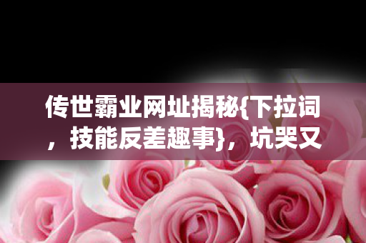 传世霸业网址揭秘{下拉词,技能反差趣事},坑哭又爽飞的日子! 传世霸业网址揭秘{下拉词,技能反差趣事},坑哭又爽飞的日子!