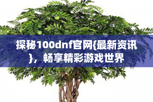 探秘100dnf官网{最新资讯},畅享精彩游戏世界 探秘100dnf官网{最新资讯},畅享精彩游戏世界
