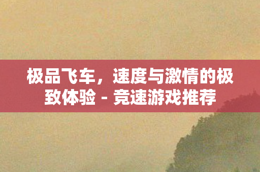 极品飞车,速度与激情的极致体验 - 竞速游戏推荐 极品飞车,速度与激情的极致体验 - 竞速游戏推荐